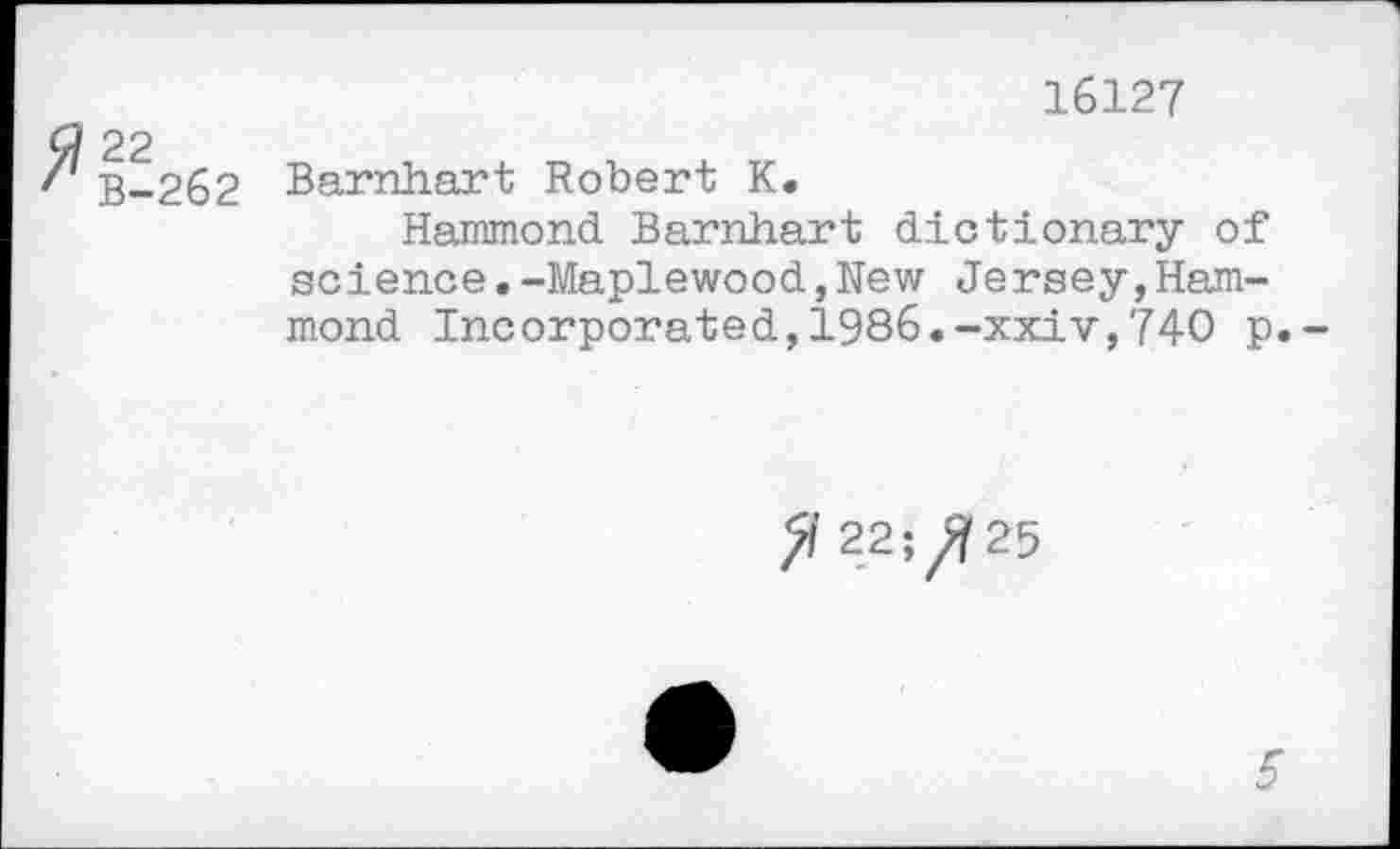 ﻿16127
G? 22
/ B-262 Barnhart Robert K.
Hammond Barnhart dictionary of science.-Maplewood,New Jersey,Hammond Incorporated,1986.-xxiv,740 p.-
22^25